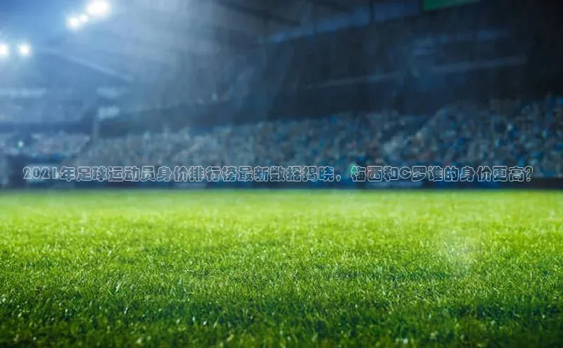 门徒平台注册登录ARGA公司2021年足球运动员身价排行榜最新数据揭晓，梅西和C罗谁的身价更高？
