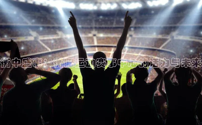 衡中盛事：衡阳运动赛事中心的活力与未来