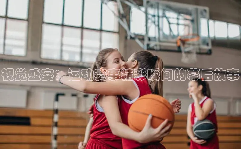 视觉盛宴：运动赛事精彩瞬间的幕后故事