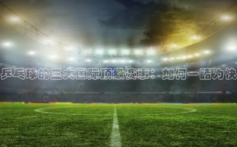 乒乓球的三大国际顶级赛事：如何一睹为快