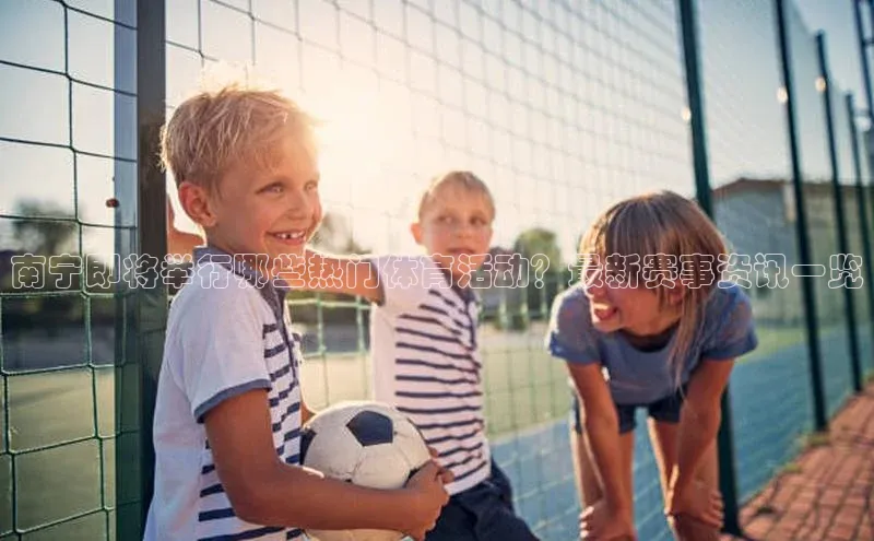 南宁即将举行哪些热门体育活动？最新赛事资讯一览