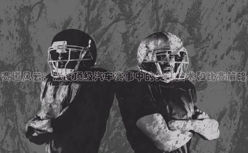 赛道风云：深度顶级汽车赛事中的尖端技术和比赛策略