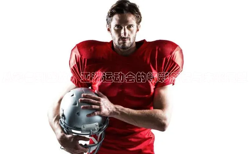 从筹备到盛放：亚洲运动会的精彩历程与未来展望