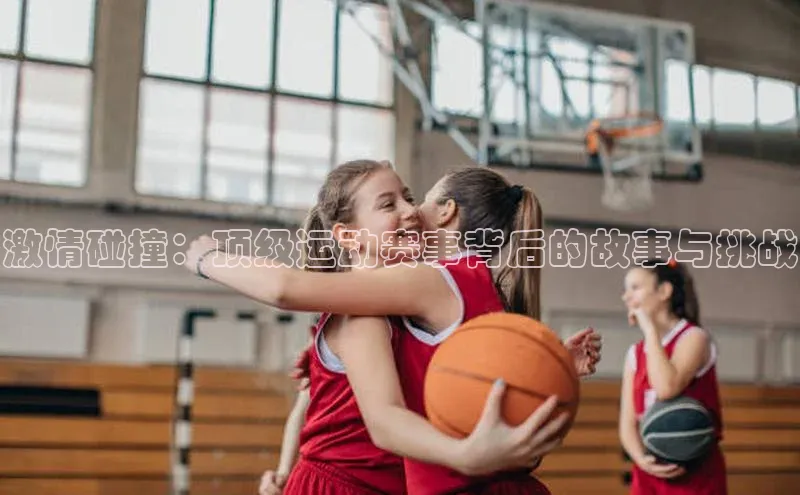 激情碰撞：顶级运动赛事背后的故事与挑战